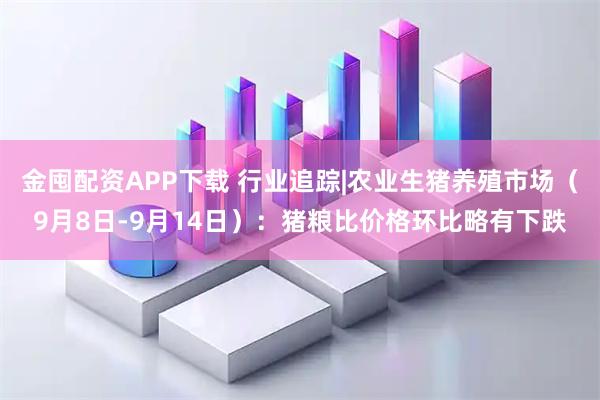 金囤配资APP下载 行业追踪|农业生猪养殖市场（9月8日-9月14日）：猪粮比价格环比略有下跌