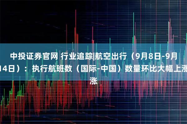 中投证券官网 行业追踪|航空出行（9月8日-9月14日）：执行航班数（国际-中国）数量环比大幅上涨
