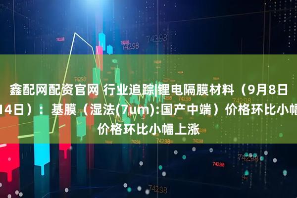 鑫配网配资官网 行业追踪|锂电隔膜材料（9月8日-9月14日）：基膜（湿法(7um):国产中端）价格环比小幅上涨