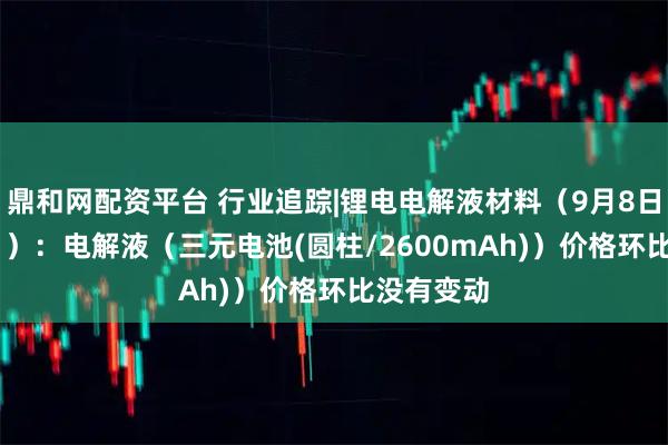 鼎和网配资平台 行业追踪|锂电电解液材料（9月8日-9月14日）：电解液（三元电池(圆柱/2600mAh)）价格环比没有变动