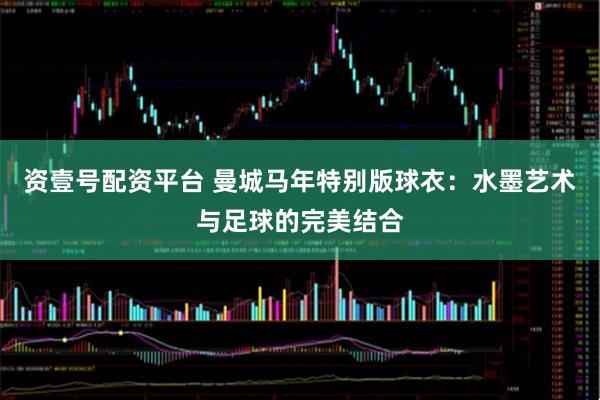 资壹号配资平台 曼城马年特别版球衣：水墨艺术与足球的完美结合