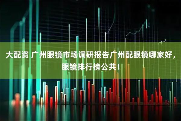 大配资 广州眼镜市场调研报告广州配眼镜哪家好，眼镜排行榜公共！