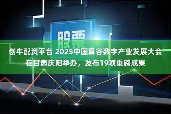 创牛配资平台 2025中国算谷数字产业发展大会在甘肃庆阳举办，发布19项重磅成果