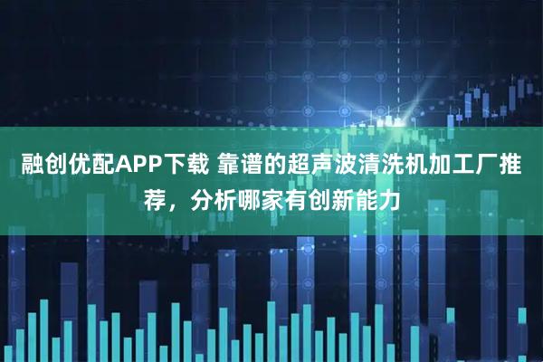 融创优配APP下载 靠谱的超声波清洗机加工厂推荐，分析哪家有创新能力