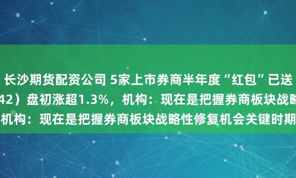 长沙期货配资公司 5家上市券商半年度“红包”已送达，券商ETF（159842）盘初涨超1.3%，机构：现在是把握券商板块战略性修复机会关键时期