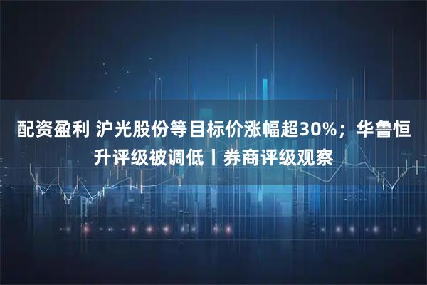 配资盈利 沪光股份等目标价涨幅超30%；华鲁恒升评级被调低丨券商评级观察