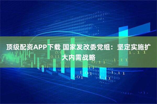 顶级配资APP下载 国家发改委党组：坚定实施扩大内需战略