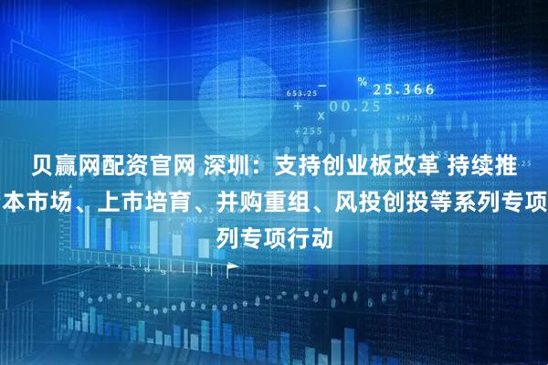 贝赢网配资官网 深圳：支持创业板改革 持续推动资本市场、上市培育、并购重组、风投创投等系列专项行动