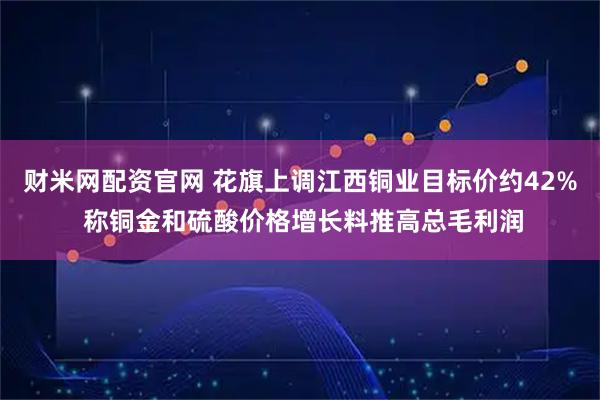 财米网配资官网 花旗上调江西铜业目标价约42% 称铜金和硫酸价格增长料推高总毛利润