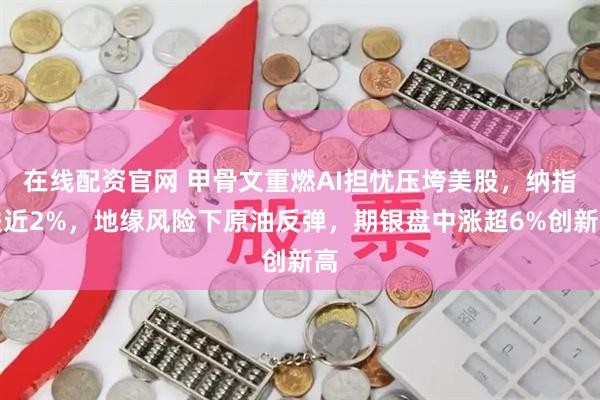 在线配资官网 甲骨文重燃AI担忧压垮美股，纳指跌近2%，地缘风险下原油反弹，期银盘中涨超6%创新高