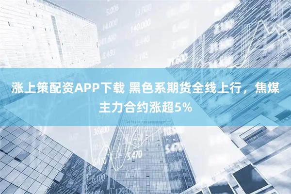 涨上策配资APP下载 黑色系期货全线上行，焦煤主力合约涨超5%