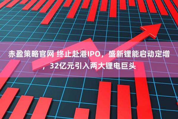 赤盈策略官网 终止赴港IPO，盛新锂能启动定增，32亿元引入两大锂电巨头