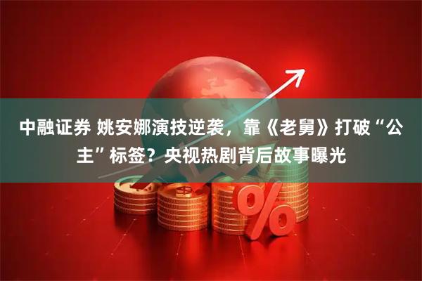 中融证券 姚安娜演技逆袭，靠《老舅》打破“公主”标签？央视热剧背后故事曝光
