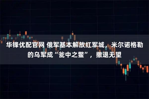 华锋优配官网 俄军基本解放红军城，米尔诺格勒的乌军成“瓮中之鳖”，撤退无望