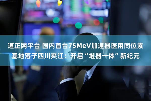 道正网平台 国内首台75MeV加速器医用同位素基地落子四川夹江：开启“堆器一体”新纪元