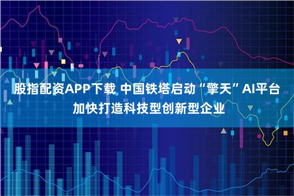 股指配资APP下载 中国铁塔启动“擎天”AI平台 加快打造科技型创新型企业