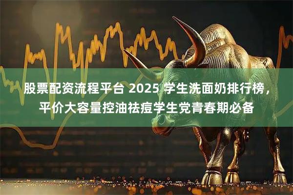 股票配资流程平台 2025 学生洗面奶排行榜，平价大容量控油祛痘学生党青春期必备
