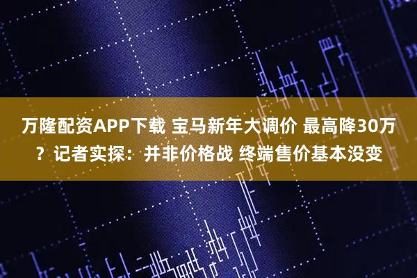 万隆配资APP下载 宝马新年大调价 最高降30万？记者实探：并非价格战 终端售价基本没变