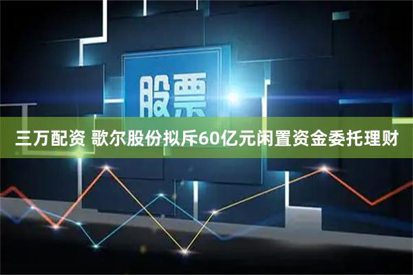 三万配资 歌尔股份拟斥60亿元闲置资金委托理财