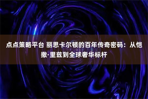 点点策略平台 丽思卡尔顿的百年传奇密码：从恺撒·里兹到全球奢华标杆