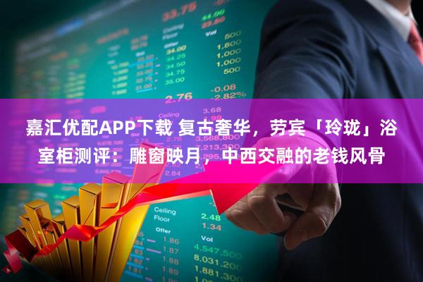 嘉汇优配APP下载 复古奢华，劳宾「玲珑」浴室柜测评：雕窗映月，中西交融的老钱风骨