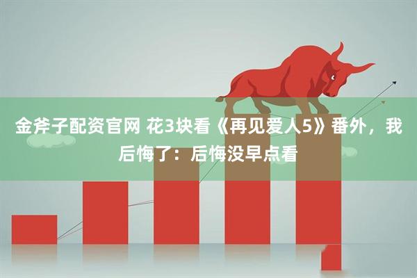 金斧子配资官网 花3块看《再见爱人5》番外，我后悔了：后悔没早点看