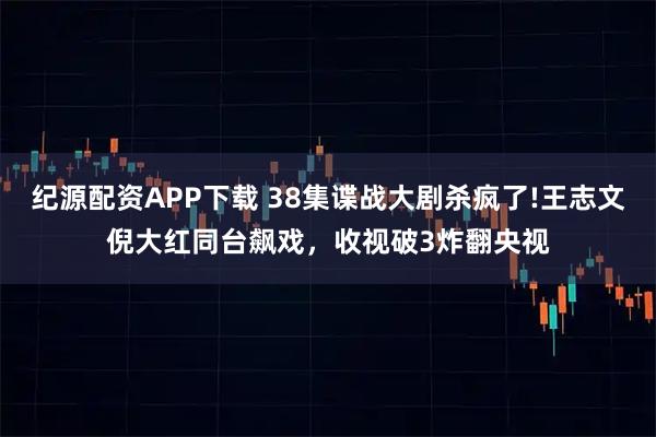 纪源配资APP下载 38集谍战大剧杀疯了!王志文倪大红同台飙戏，收视破3炸翻央视