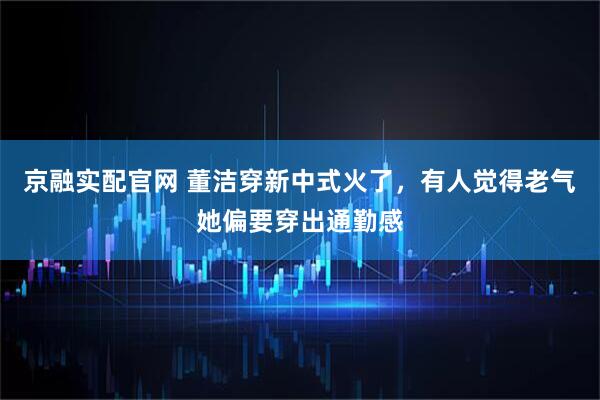 京融实配官网 董洁穿新中式火了，有人觉得老气她偏要穿出通勤感