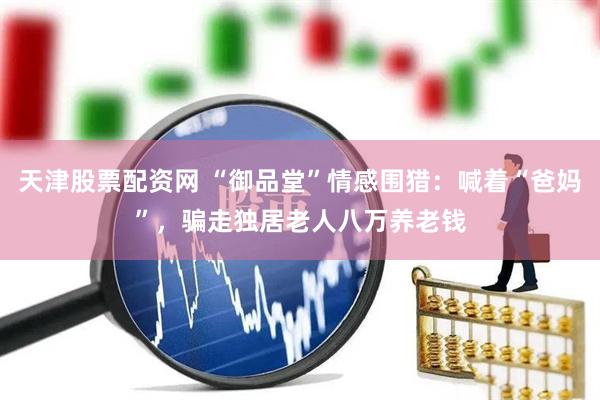 天津股票配资网 “御品堂”情感围猎：喊着“爸妈”，骗走独居老人八万养老钱