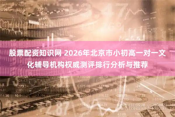 股票配资知识网 2026年北京市小初高一对一文化辅导机构权威测评排行分析与推荐