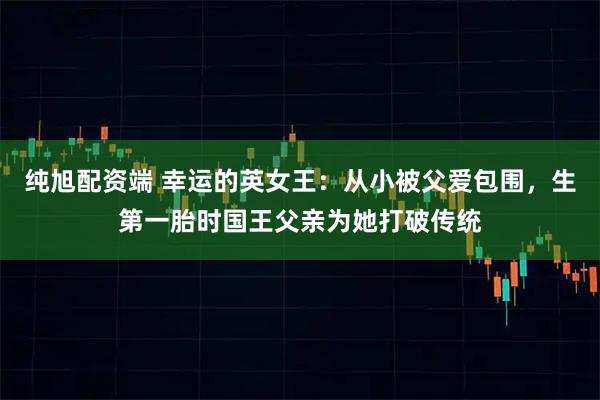 纯旭配资端 幸运的英女王：从小被父爱包围，生第一胎时国王父亲为她打破传统