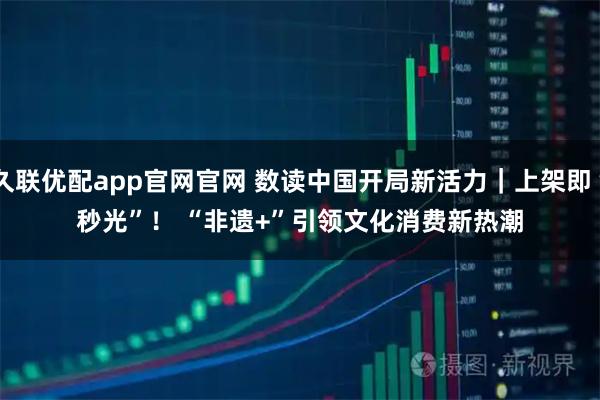 久联优配app官网官网 数读中国开局新活力｜上架即“秒光”！ “非遗+”引领文化消费新热潮