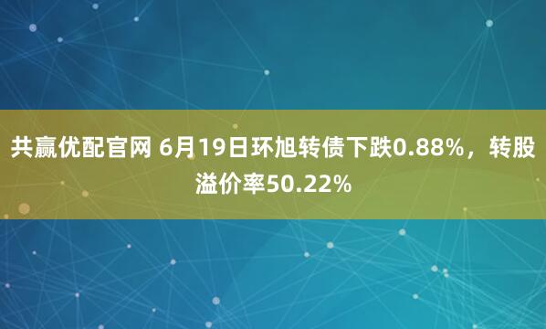 共赢优配官网 6月19日环旭转债下跌0.88%，转股溢价率50.22%