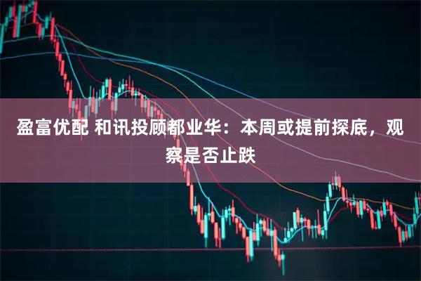 盈富优配 和讯投顾都业华：本周或提前探底，观察是否止跌