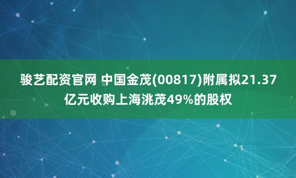 骏艺配资官网 中国金茂(00817)附属拟21.37亿元收购上海洮茂49%的股权