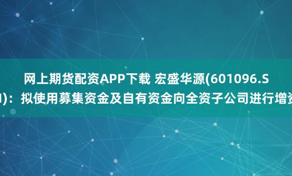 网上期货配资APP下载 宏盛华源(601096.SH)：拟使用募集资金及自有资金向全资子公司进行增资