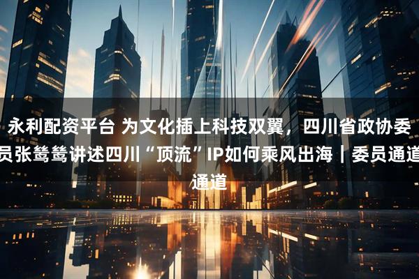 永利配资平台 为文化插上科技双翼，四川省政协委员张鸶鸶讲述四川“顶流”IP如何乘风出海｜委员通道