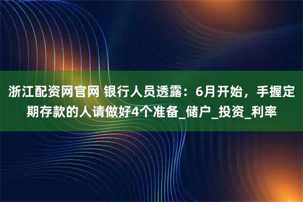 浙江配资网官网 银行人员透露：6月开始，手握定期存款的人请做好4个准备_储户_投资_利率