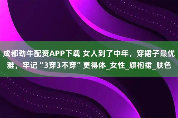 成都劲牛配资APP下载 女人到了中年，穿裙子最优雅，牢记“3穿3不穿”更得体_女性_旗袍裙_肤色