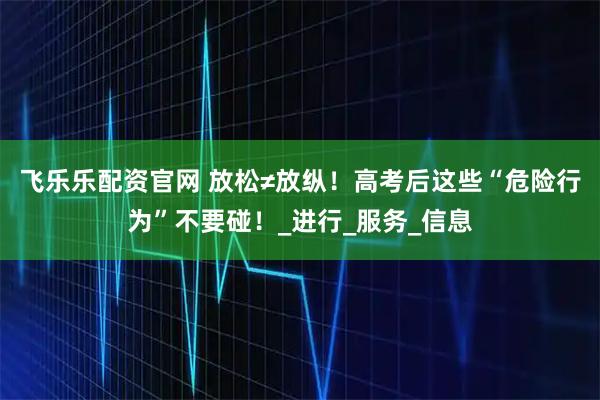 飞乐乐配资官网 放松≠放纵！高考后这些“危险行为”不要碰！_进行_服务_信息