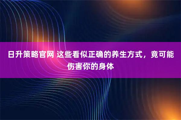 日升策略官网 这些看似正确的养生方式，竟可能伤害你的身体