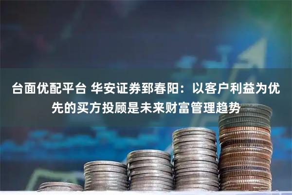台面优配平台 华安证券郅春阳：以客户利益为优先的买方投顾是未来财富管理趋势