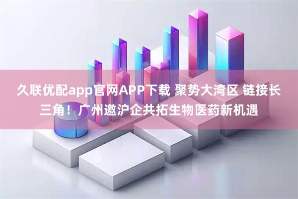 久联优配app官网APP下载 聚势大湾区 链接长三角!广州邀沪企共拓生物医药新机遇
