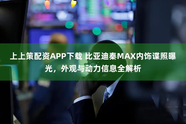 上上策配资APP下载 比亚迪秦MAX内饰谍照曝光，外观与动力信息全解析